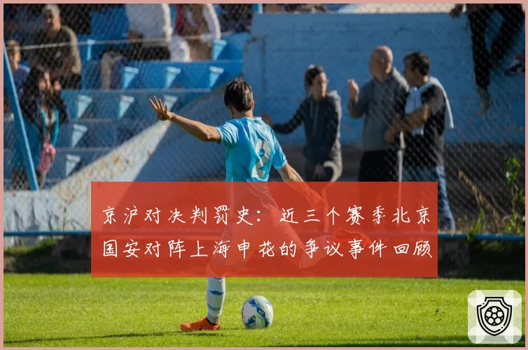 京沪对决判罚史:近三个赛季北京国安对阵上海申花的争议事件回顾