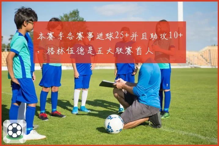 本赛季各赛事进球25+并且助攻10+,格林伍德是五大联赛首人