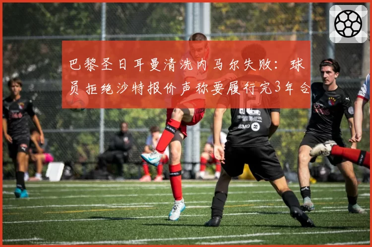 巴黎圣日耳曼清洗内马尔失败:球员拒绝沙特报价声称要履行完3年合同