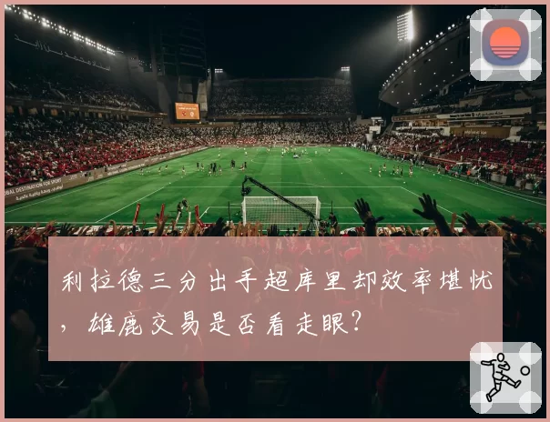 利拉德三分出手超库里却效率堪忧，雄鹿交易是否看走眼？