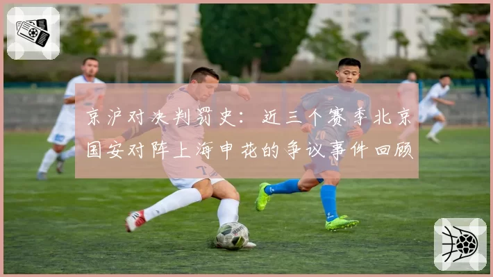 京沪对决判罚史:近三个赛季北京国安对阵上海申花的争议事件回顾