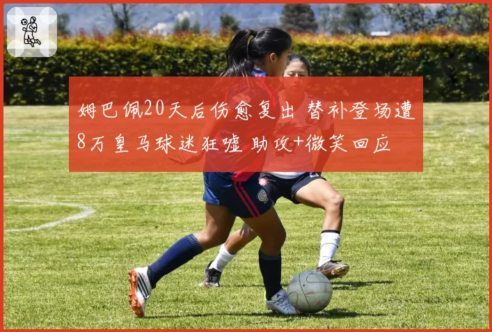 姆巴佩20天后伤愈复出 替补登场遭8万皇马球迷狂嘘 助攻+微笑回应