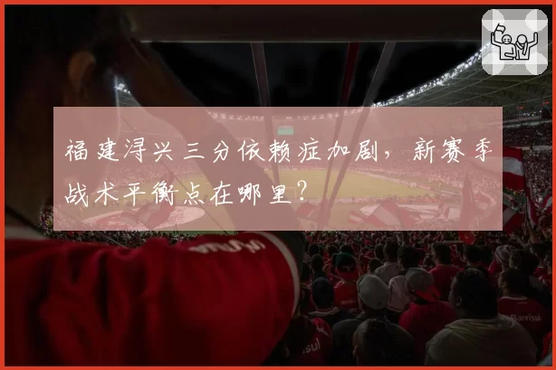 福建浔兴三分依赖症加剧,新赛季战术平衡点在哪里?