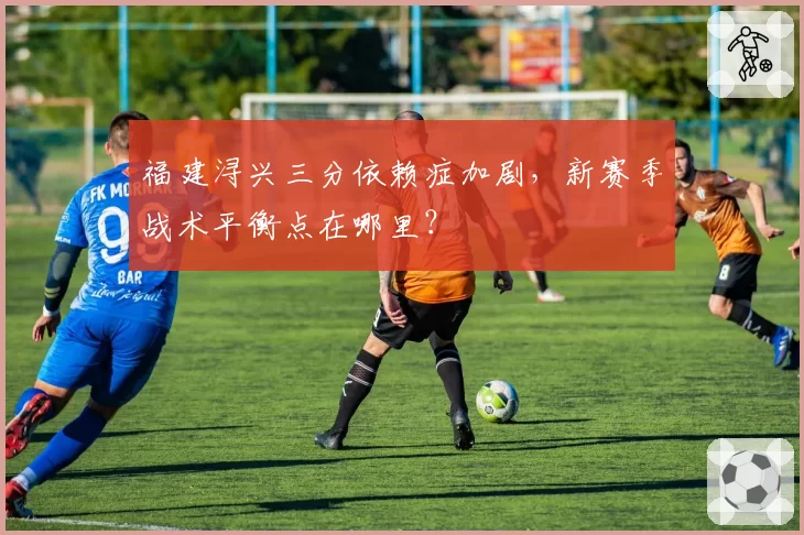 福建浔兴三分依赖症加剧,新赛季战术平衡点在哪里?