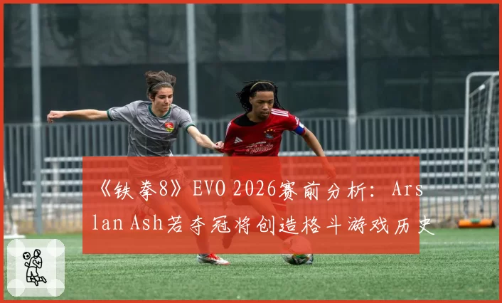 《铁拳8》EVO 2026赛前分析：Arslan Ash若夺冠将创造格斗游戏历史新纪录