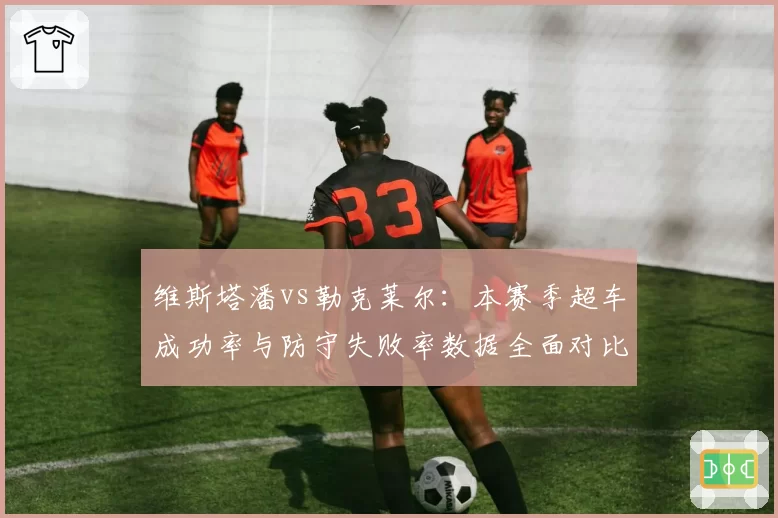 维斯塔潘vs勒克莱尔：本赛季超车成功率与防守失败率数据全面对比