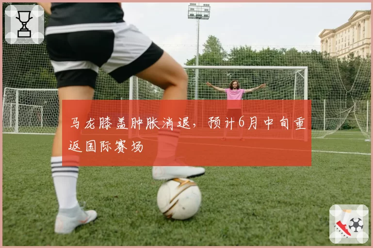 马龙膝盖肿胀消退，预计6月中旬重返国际赛场
