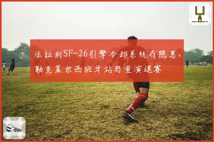 法拉利SF-26引擎冷却系统存隐患,勒克莱尔西班牙站恐重演退赛
