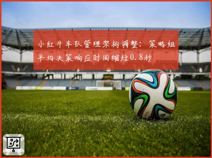 小红牛车队管理架构调整：策略组平均决策响应时间缩短0.8秒