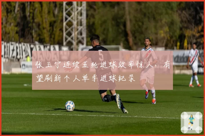 张玉宁连续五轮进球效率惊人，有望刷新个人单季进球纪录