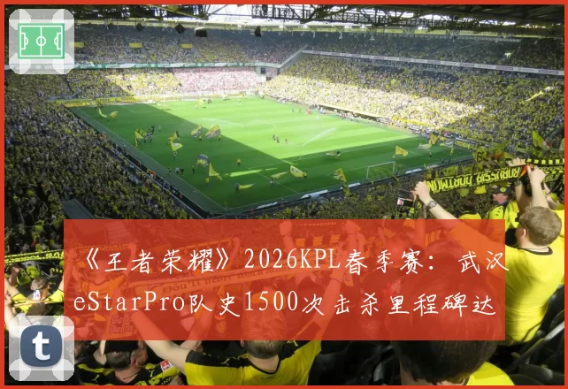 《王者荣耀》2026KPL春季赛:武汉eStarPro队史1500次击杀里程碑达成者分布