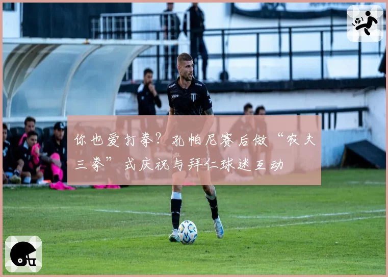 你也爱打拳？孔帕尼赛后做“农夫三拳”式庆祝与拜仁球迷互动