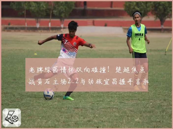 老牌绿茵情怀双向碰撞!楚超焦点战黄石主场2_2与劲旅宜昌握手言和