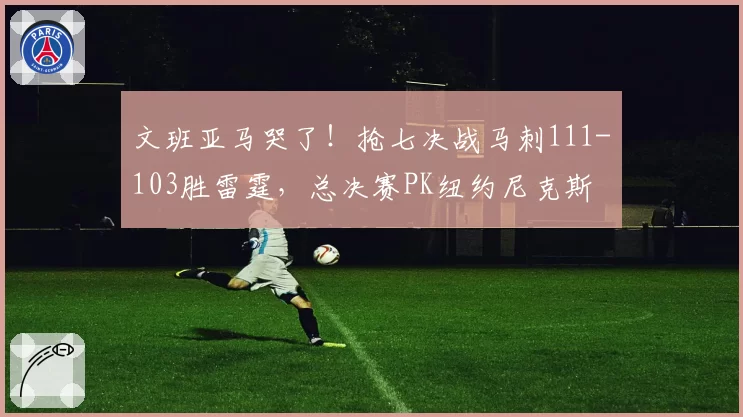 文班亚马哭了！抢七决战马刺111-103胜雷霆，总决赛PK纽约尼克斯