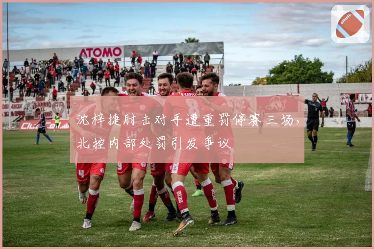 沈梓捷肘击对手遭重罚停赛三场,北控内部处罚引发争议
