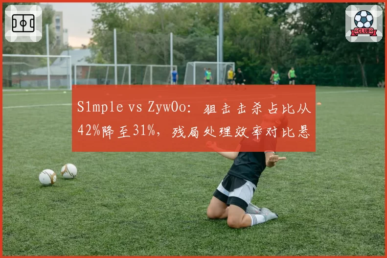 S1mple vs ZywOo:狙击击杀占比从42%降至31%,残局处理效率对比悬殊
