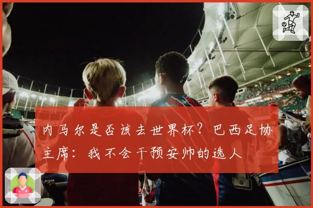 内马尔是否该去世界杯？巴西足协主席：我不会干预安帅的选人