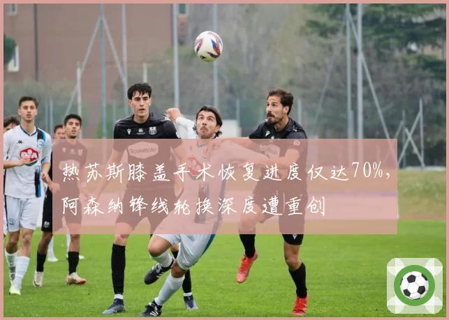 热苏斯膝盖手术恢复进度仅达70%,阿森纳锋线轮换深度遭重创