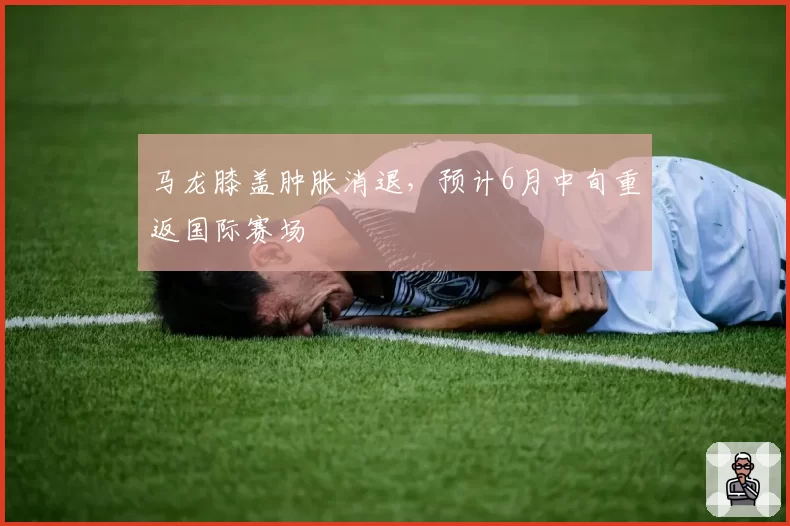马龙膝盖肿胀消退,预计6月中旬重返国际赛场