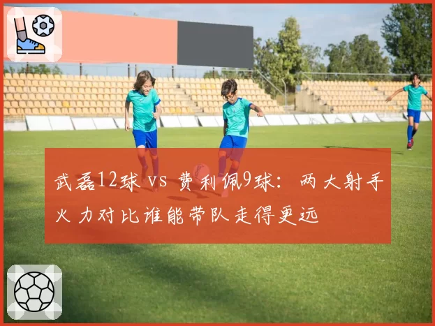 武磊12球 vs 费利佩9球：两大射手火力对比谁能带队走得更远