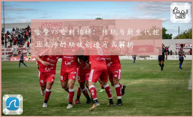 哈登vs哈利伯顿：传统与新生代控卫大师的助攻创造方式解析