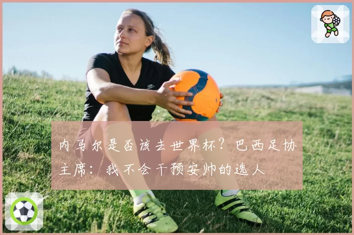 内马尔是否该去世界杯？巴西足协主席：我不会干预安帅的选人